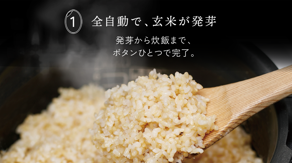 1 全自動で、玄米が発芽 発芽から炊飯まで、ボタンひとつで完了。