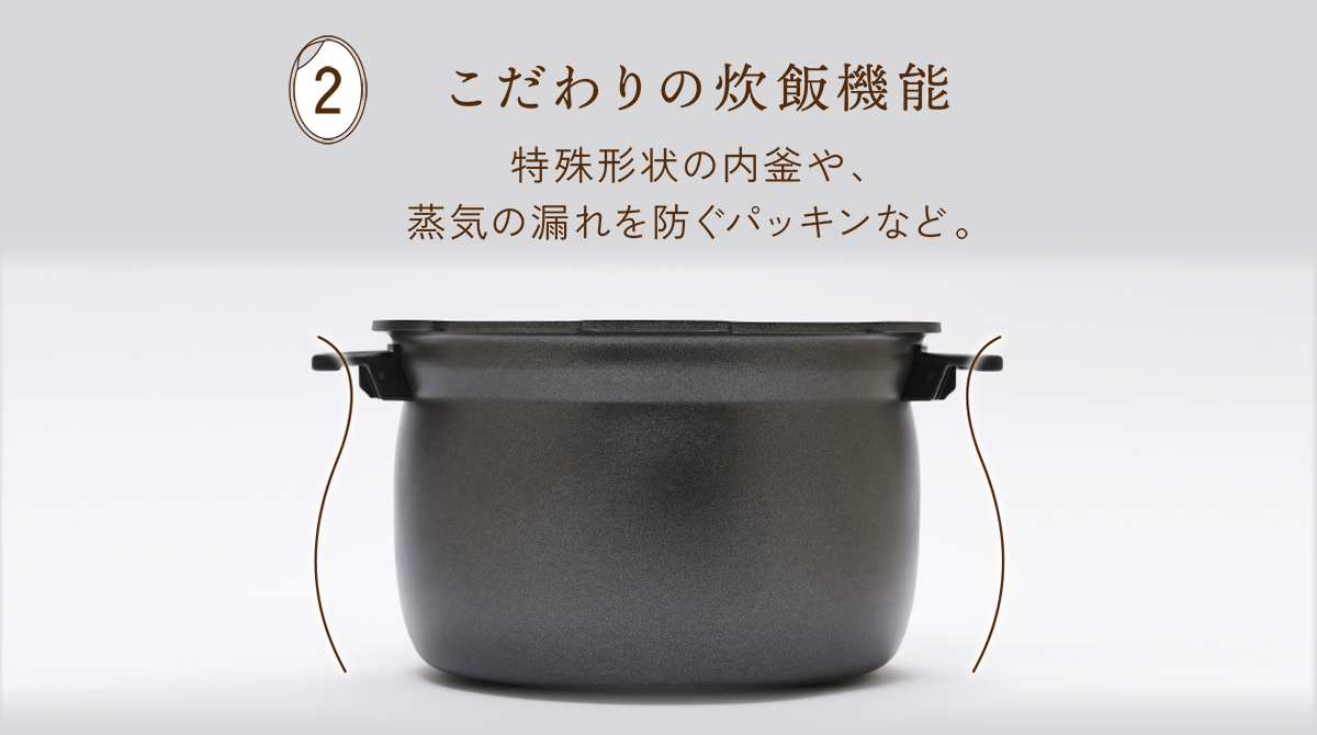 2 こだわりの炊飯機能 特殊形状の内釜や、蒸気の漏れを防ぐパッキンなど。